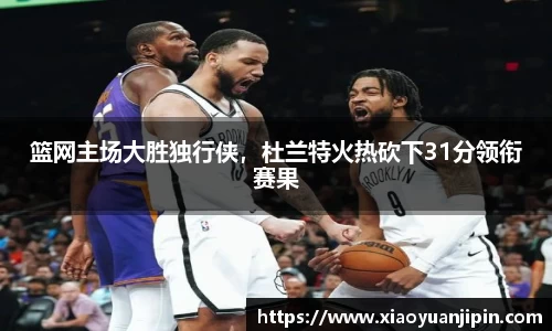 篮网主场大胜独行侠，杜兰特火热砍下31分领衔赛果