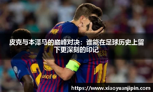 皮克与本泽马的巅峰对决：谁能在足球历史上留下更深刻的印记