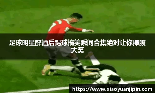 足球明星醉酒后踢球搞笑瞬间合集绝对让你捧腹大笑