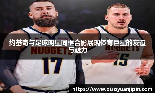 约基奇与足球明星同框合影展现体育巨星的友谊与魅力