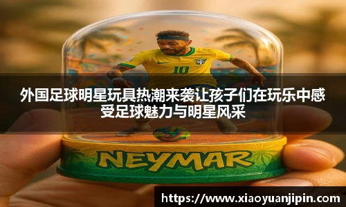 外国足球明星玩具热潮来袭让孩子们在玩乐中感受足球魅力与明星风采